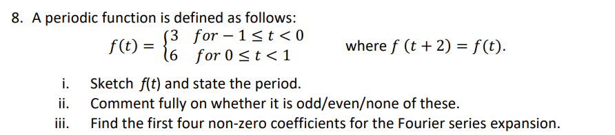 8. A periodic function is defined as follows:
for-1<t<0
for 0 ≤t <1
i.
ii.
iii.
f(t) =
(6
where f (t + 2) = f(t).
Sketch f(t) and state the period.
Comment fully on whether it is odd/even/none of these.
Find the first four non-zero coefficients for the Fourier series expansion.