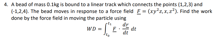 4. A bead of mass 0.1kg is bound to a linear track which connects the points (1,2,3) and
(-1,2,4). The bead moves in response to a force field F = (xy²z, x,z²). Find the work
done by the force field in moving the particle using
.t₁
dr
dt
WD =
-
to
F
dt