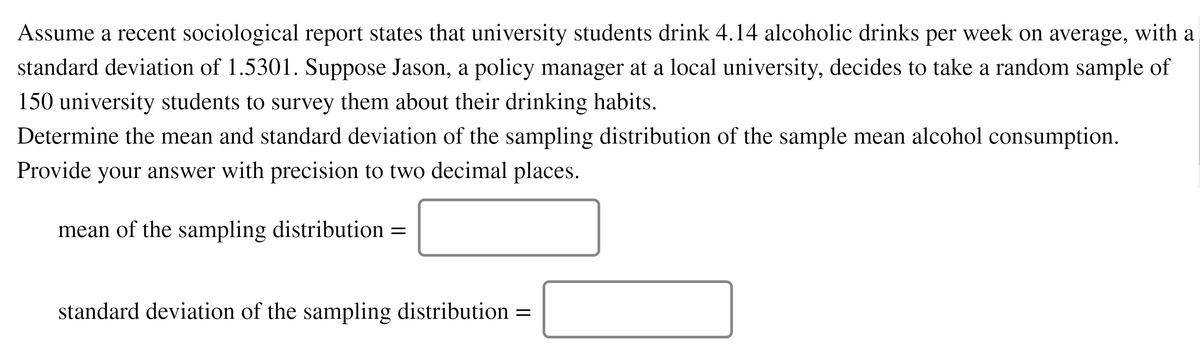 Assume a recent sociological report states that university students drink 4.14 alcoholic drinks per week on average, with a
standard deviation of 1.5301. Suppose Jason, a policy manager at a local university, decides to take a random sample of
150 university students to survey them about their drinking habits.
Determine the mean and standard deviation of the sampling distribution of the sample mean alcohol consumption.
Provide your answer with precision to two decimal places.
mean of the sampling distribution =
standard deviation of the sampling distribution
