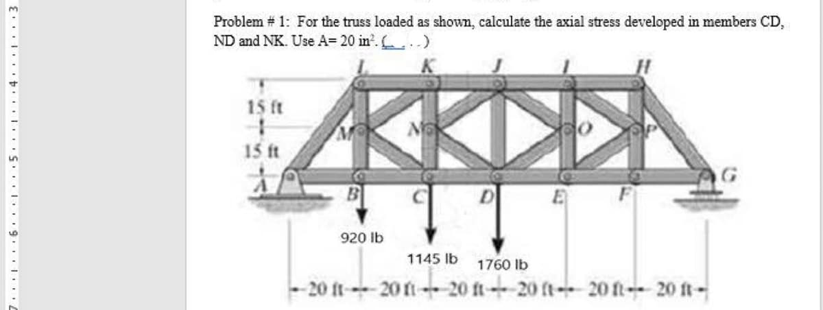 Problem # 1: For the truss loaded as shown, calculate the axial stress developed in members CD,
ND and NK. Use A= 20 in?. .)
KKDDA
15 ft
15 ft
G
920 Ib
1145 lb
1760 Ib
- 20 ft--20 fi 20 ft- 20 ft- 20 ft- 20 ft-
