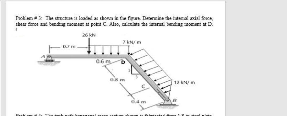 Problem # 3: The structure is loaded as shown in the figure. Detemine the intemal axial force,
shear force and bending moment at point C. Also, calculate the internal bending moment at D.
26 kN
7 kN/ m
0.7 m
0.6 m
0.8 m
12 kN/ m
0.4 m
8oation ahonm ja fakriantad frem 1/0 in otaal nlote
Droblem # 4- The tonls ith baraTon
