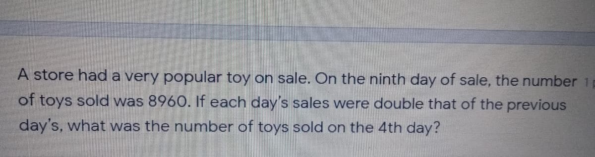 A store hada very popular toy on sale. On the ninth day of sale, the number 1
of toys sold was 8960. If each day's sales were double that of the previous
day's, what was the number of toys sold on the 4th day?
