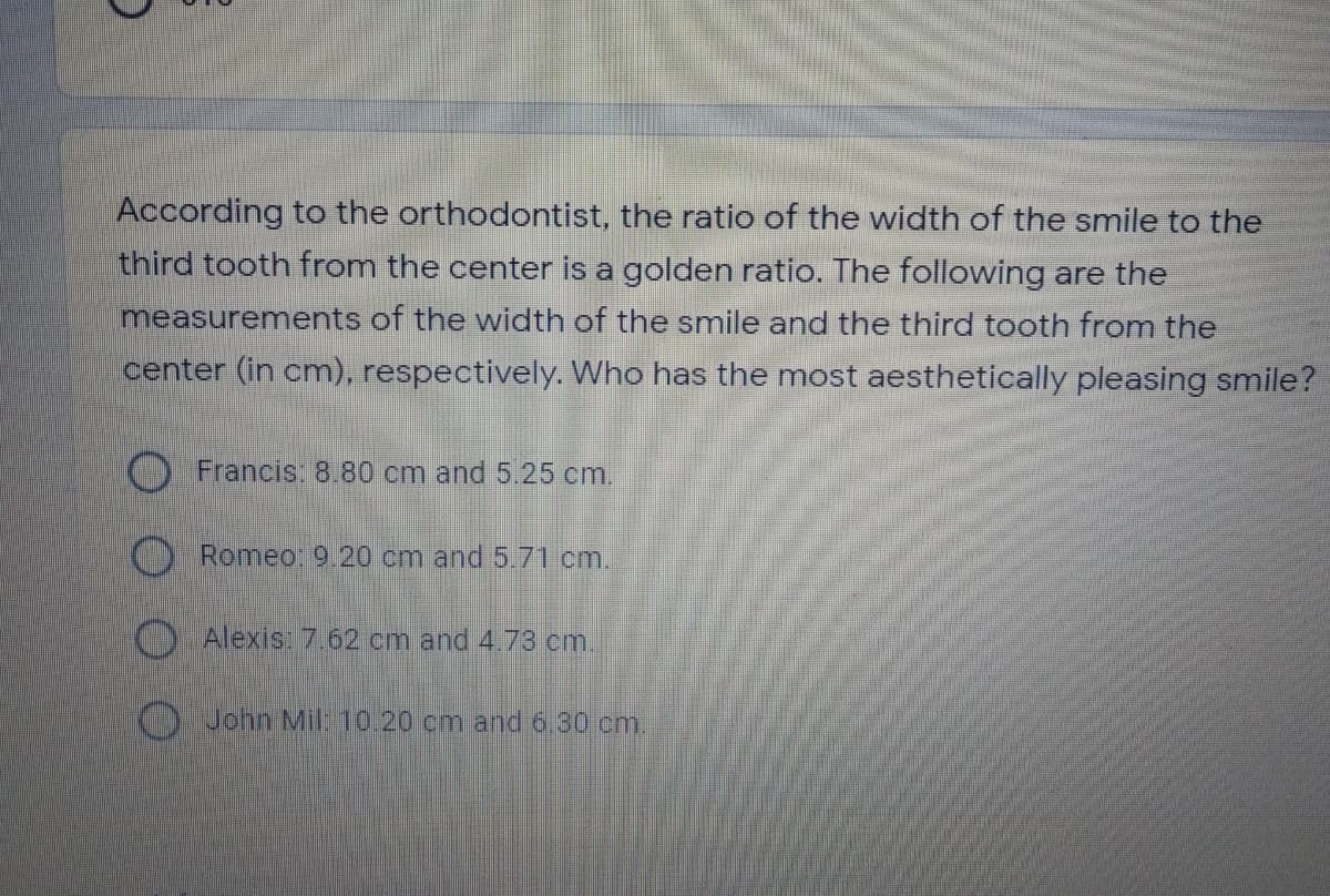 According to the orthodontist, the ratio of the width of the smile to the
third tooth from the center is a golden ratio. The following are the
measurements of the width of the smile and the third tooth from the
center (in cm), respectively. Who has the most aesthetically pleasing smile?
Francis: 8.80 cm and 5.25 cm.
O Romeo: 9.20 cm and 5.71 cm.
O Alexis: 7.62 cm and 4.73 cm
OJohn Mil: 10.20 cm and 6.30 cm.
