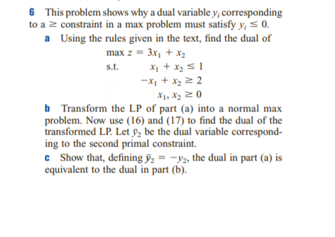 6 This problem shows why a dual variable y, corresponding
to a z constraint in a max problem must satisfy y, < 0.
a Using the rules given in the text, find the dual of
max z = 3x, + x,
X, + x2 s 1
s.t.
X1, X2 2 0
b Transform the LP of part (a) into a normal max
problem. Now use (16) and (17) to find the dual of the
transformed LP. Let y, be the dual variable correspond-
ing to the second primal constraint.
c Show that, defining ỹ, = -y2, the dual in part (a) is
equivalent to the dual in part (b).
