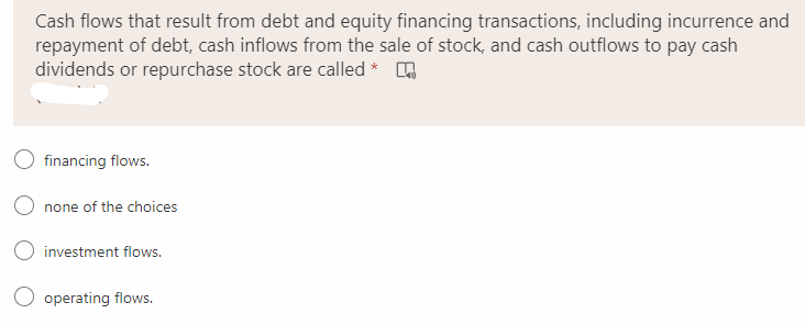 Cash flows that result from debt and equity financing transactions, including incurrence and
repayment of debt, cash inflows from the sale of stock, and cash outflows to pay cash
dividends or repurchase stock are called * O
financing flows.
none of the choices
O investment flows.
operating flows.
