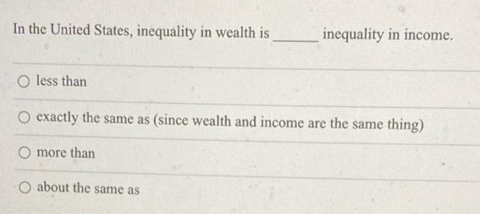 In the United States, inequality in wealth is
inequality in income.
O less than
O exactly the same as (since wealth and income are the same thing)
more than
about the same as
