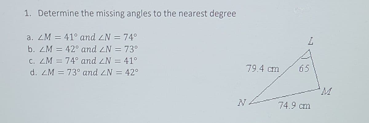 1. Determine the missing angles to the nearest degree
a. ZM = 41° and ZN = 74°
%3D
b. ZM = 42° and ZN = 73°
C. ZM = 74° and ZN = 41°
79.4 cm
65
d. ZM = 73° and ZN = 42°
74.9 cm
