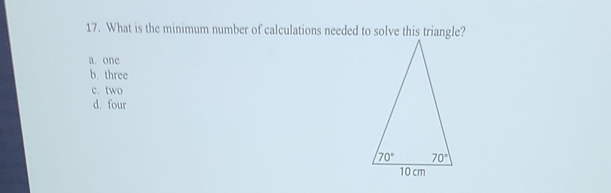 17. What is the minimum number of calculations needed to solve this triangle?
a. one
b. three
c. two
d. four
70°
70
10 cm
