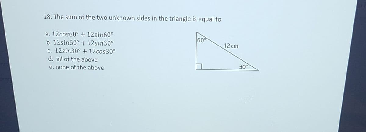 18. The sum of the two unknown sides in the triangle is equal to
a. 12cos60° + 12sin60°
b. 12sin60° + 12sin30°
60
12 cm
c. 12sin30° + 12cos30°
d. all of the above
e. none of the above
30
