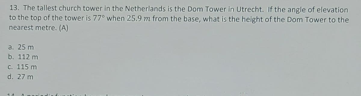 13. The tallest church tower in the Netherlands is the Dom Tower in Utrecht. If the angle of elevation
to the top of the tower is 77° when 25.9 m from the base, what is the height of the Dom Tower to the
nearest metre. (A)
а. 25 m
b. 112 m
с. 115 m
d. 27 m
