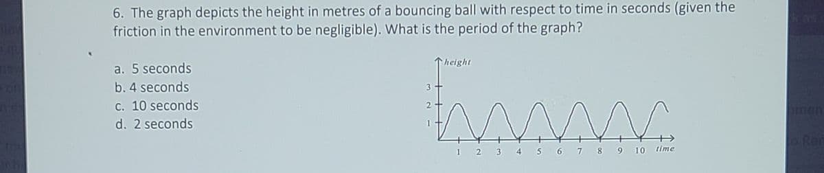 6. The graph depicts the height in metres of a bouncing ball with respect to time in seconds (given the
friction in the environment to be negligible). What is the period of the graph?
k as
height
a. 5 seconds
b. 4 seconds
3
C. 10 seconds
2
men
d. 2 seconds
Ren
12 3 4 5 6 7 8 9 10 time
