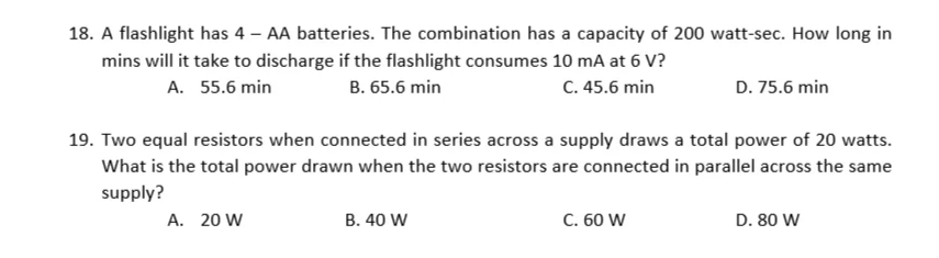 18. A flashlight has 4 – AA batteries. The combination has a capacity of 200 watt-sec. How long in
mins will it take to discharge if the flashlight consumes 10 mA at 6 V?
A. 55.6 min
B. 65.6 min
C. 45.6 min
D. 75.6 min
19. Two equal resistors when connected in series across a supply draws a total power of 20 watts.
What is the total power drawn when the two resistors are connected in parallel across the same
supply?
A. 20 W
B. 40 W
C. 60 W
D. 80 W
