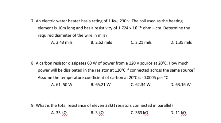 7. An electric water heater has a rating of 1 Kw, 230 v. The coil used as the heating
element is 10m long and has a resistivity of 1.724 x 10-6 ohm – cm. Determine the
required diameter of the wire in mils?
A. 2.43 mils
В. 2.52 mils
C. 3.21 mils
D. 1.35 mils
8. A carbon resistor dissipates 60 W of power from a 120 V source at 20°C. How much
power will be dissipated in the resistor at 120°C if connected across the same source?
Assume the temperature coefficient of carbon at 20°C is -0.0005 per °C
В. 65.21 W
C. 62.34 W
A. 61. 50 W
D. 63.16 W
9. What is the total resistance of eleven 33kn resistors connected in parallel?
А. 33 kQ
В. З кО
C. 363 kQ
D. 11 ko

