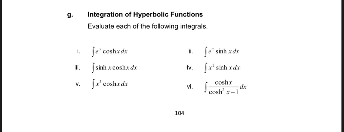 g.
Integration of Hyperbolic Functions
Evaluate each of the following integrals.
i.
Te* coshxdx
[e* sinh xdx
ii.
iii.
|sinh xcoshx dx
iv.
|x² sinh x dx
coshx
-dx
I cosh x-1
V.
Jx' coshx dx
vi.
104
