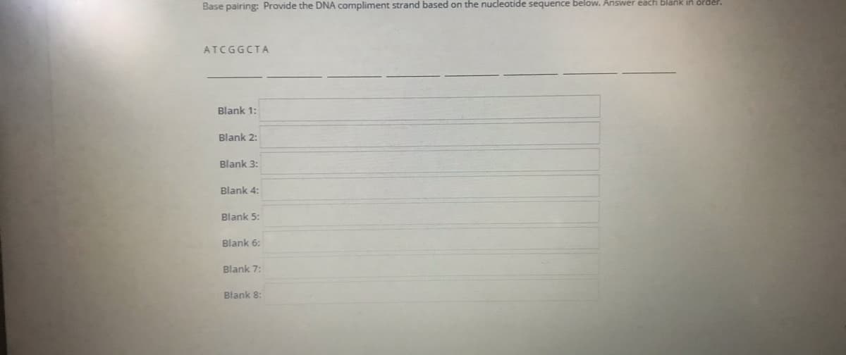 Base pairing: Provide the DNA compliment strand based on the nucleotide sequence below. Answer each blank
ATCGGCTA
Blank 1:
Blank 2:
Blank 3:
Blank 4:
Blank 5:
Blank 6:
Blank 7:
Blank 8:
