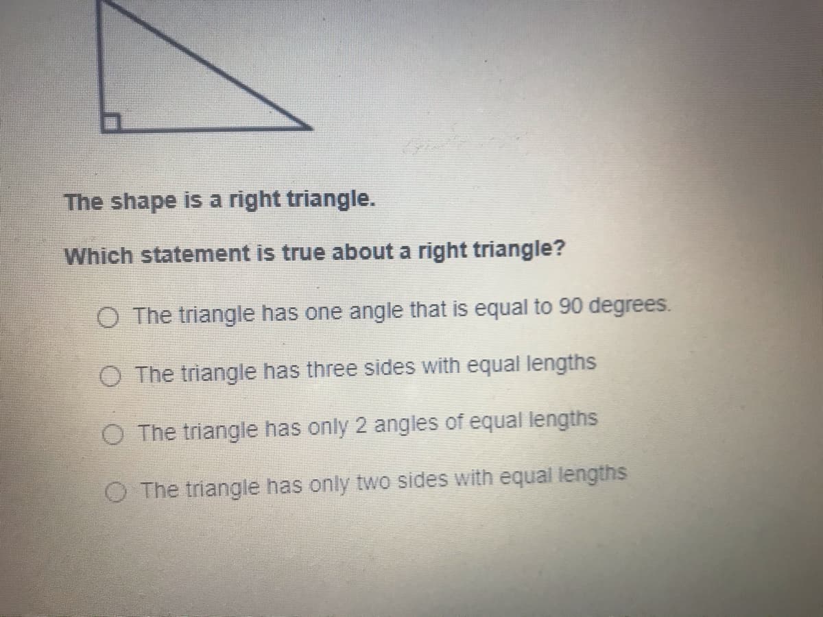 The shape is a right triangle.
Which statement is true about a right triangle?
O The triangle has one angle that is equal to 90 degrees.
The triangle has three sides with equal lengths
O The triangle has only 2 angles of equal lengths
O The triangle has only two sides with equal lengths
