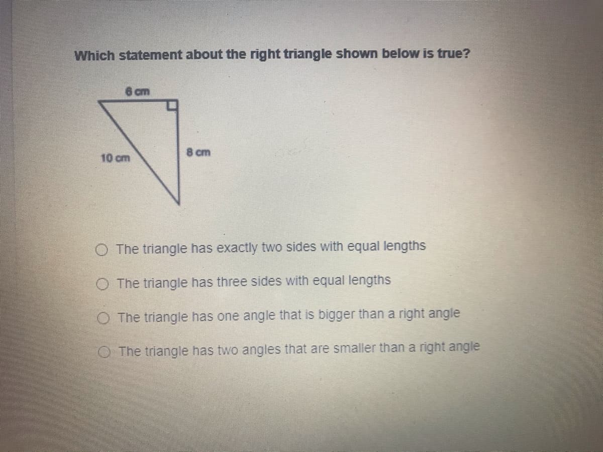 Which statement about the right triangle shown below is true?
6 cm
8 cm
10 cm
O The triangle has exactly two sides with equal lengths
O The triangle has three sides with equal lengths
O The triangle has one angle that is bigger than a right angle
The triangle has two angles that are smaller than a right angle
