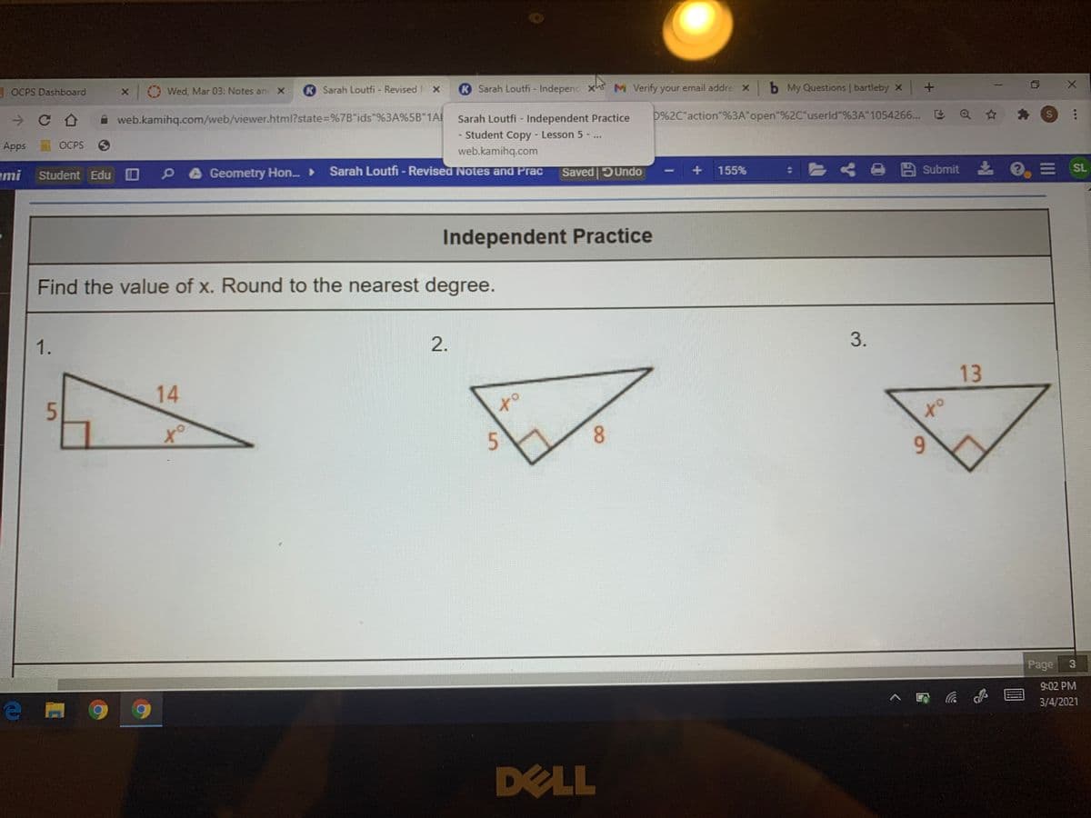 3 OCPS Dashboard
Wed, Mar 03: Notes an X
K Sarah Loutfi - Revised NX
K Sarah Loutfi - Independ xhs M Verify your email addre X
b My Questions | bartleby x +
web.kamihq.com/web/viewer.html?state=%7B"ids"%3A%5B"1Al
Sarah Loutfi - Independent Practice
D%2C"action"%3A"open"%2C"userld"%3A"1054266... E
Apps
OCPS 3
- Student Copy Lesson 5 ..
ww.
web.kamihq.com
Sarah Loutfi - Revised Notes and Prac
ami
Student Edu OP0Geometry Hon. ►
Saved Undo
+ 155%
くe四submit e
E SL
Independent Practice
Find the value of x. Round to the nearest degree.
1.
2.
14
13
5.
to
5.
8.
6.
Page
9:02 PM
へ 。
3/4/2021
DELL
S4
3.

