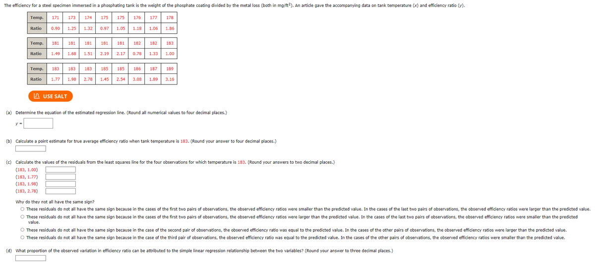 The efficiency for a steel specimen immersed in a phosphating tank is the weight of the phosphate coating divided by the metal loss (both in mg/ft2). An article gave the accompanying data on tank temperature (x) and efficiency ratio (y).
Temp. 171
y =
Temp. 181
173
174
181
USE SALT
175
Ratio 0.90 1.25 1.32 0.97 1.05 1.18 1.06 1.86
181 181
Ratio 1.49 1.68 1.51 2.19
175
176
181 182
2.17 0.78
Temp. 183 183
183 185 185
Ratio 1.77 1.98 2.78 1.45 2.54 3.08
177
186
178
182
183
1.33 1.00
187 189
1.89 3.16
(a) Determine the equation of the estimated regression line. (Round all numerical values to four decimal places.)
(b) Calculate a point estimate for true average efficiency ratio when tank temperature is 183. (Round your answer to four decimal places.)
(c) Calculate the values of the residuals from the least squares line for the four observations for which temperature is 183. (Round your answers to two decimal places.)
(183, 1.00)
(183, 1.77)
(183, 1.98)
(183, 2.78)
Why do they not all have the same sign?
O These residuals do not all have the same sign because in the cases of the first two pairs of observations, the observed efficiency ratios were smaller than the predicted value. In the cases of the last two pairs of observations, the observed efficiency ratios were larger than the predicted value.
O These residuals do not all have the same sign because in the cases of the first two pairs of observations, the observed efficiency ratios were larger than the predicted value. In the cases of the last two pairs of observations, the observed efficiency ratios were smaller than the predicted
value.
O These residuals do not all have the same sign because in the case of the second pair of observations, the observed efficiency ratio was equal to the predicted value. In the cases of the other pairs of observations, the observed efficiency ratios were larger than the predicted value.
O These residuals do not all have the same sign because in the case of the third pair of observations, the observed efficiency ratio was equal to the predicted value. In the cases of the other pairs of observations, the observed efficiency ratios were smaller than the predicted value.
(d) What proportion of the observed variation in efficiency ratio can be attributed to the simple linear regression relationship between the two variables? (Round your answer to three decimal places.)