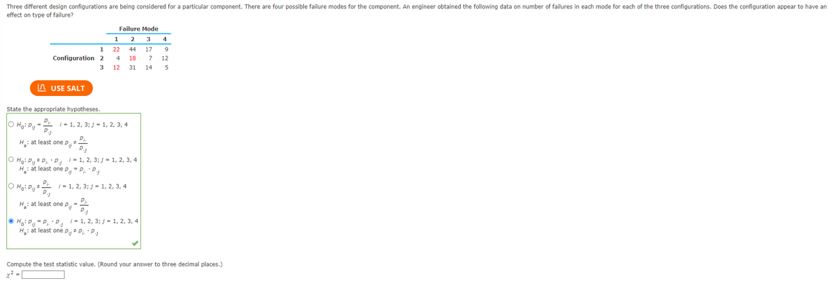 Three different design configurations are being considered for a particular component. There are four possible failure modes for the component. An engineer obtained the following data on number of failures in each mode for each of the three configurations. Does the configuration appear to have an
effect on type of failure?
| Ho: Pij
State the appropriate hypotheses.
Pi.
O Ho: Pij
P.j
H₂: at least one pi; *
1
Configuration 2
3
USE SALT
Pi.
O Ho: Pij*.
#
H₂: at least one P= P₁. P.j
H₂: at least
Failure Mode
2
3
44 17
1
22
P.j
P₁. • P.; i = 1, 2, 3; j = 1, 2, 3, 4
4 18
i = 1, 2, 3; j = 1, 2, 3, 4
one Pij
12
i = 1, 2, 3; j = 1, 2, 3, 4
31 14
P.j
Ho: Pij= P₁. P.; i = 1, 2, 3; j = 1, 2, 3, 4
H₂: at least one P₁, P₁. P.j
4
9
7 12
5
Compute the test statistic value. (Round your answer to three decimal places.)
x² = [