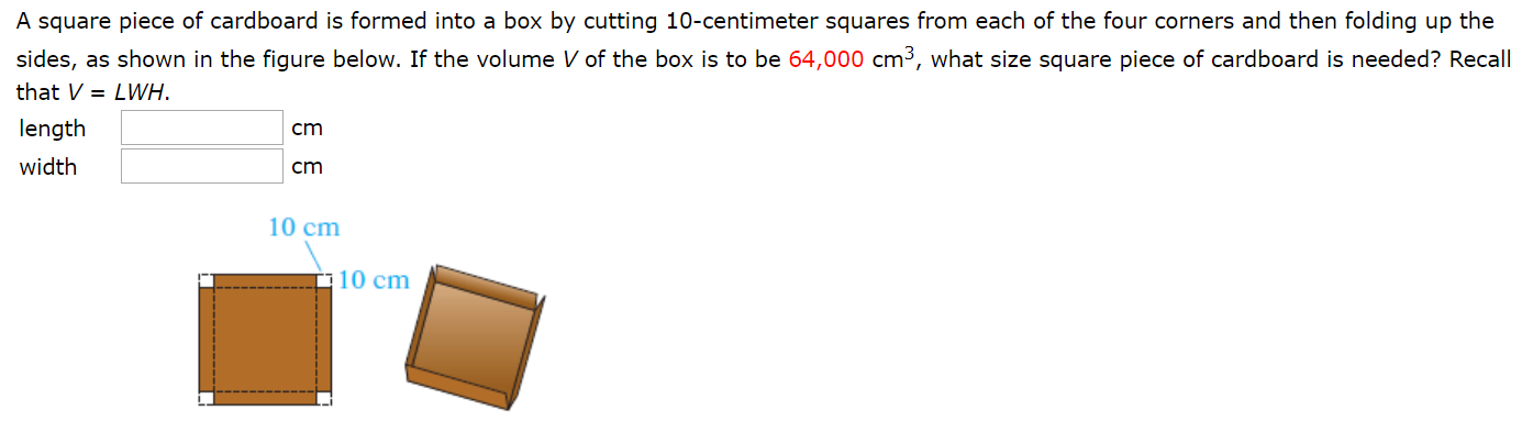 A square piece of cardboard is formed into a box by cutting 10-centimeter squares from each of the four corners and then folding up the
sides, as shown in the figure below. If the volume V of the box is to be 64,000 cm3, what size square piece of cardboard is needed? Recall
that V= LWH.
length
width
cm
cm
10 cm
10 cm
