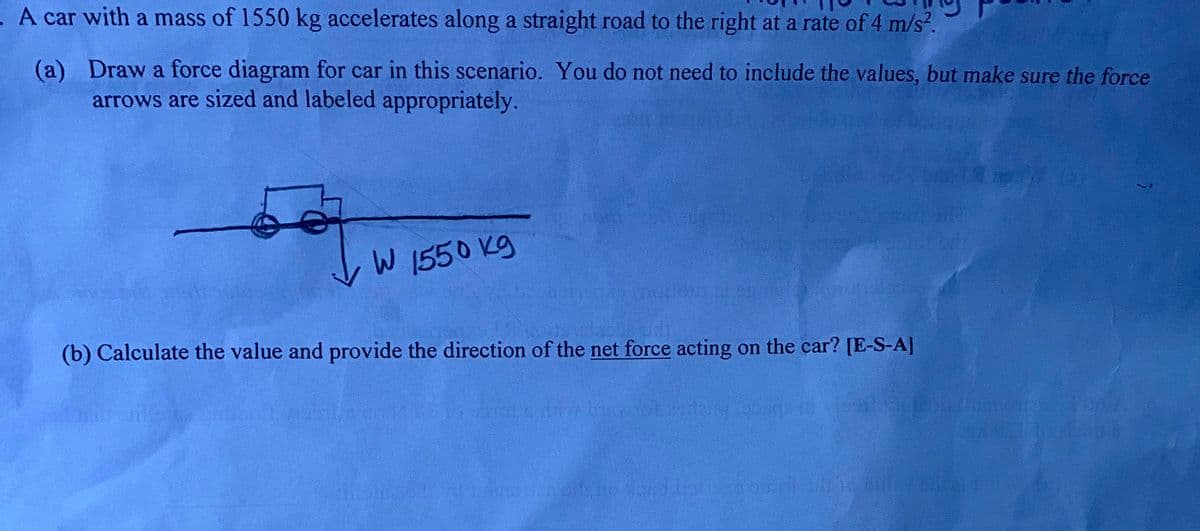A car with a mass of 1550 kg accelerates along a straight road to the right at a rate of 4 m/s?.
(a) Draw a force diagram for car in this scenario. You do not need to include the values, but make sure the force
arrows are sized and labeled appropriately.
W 1550 Kg
(b) Calculate the value and provide the direction of the net force acting on the car? [E-S-A]
