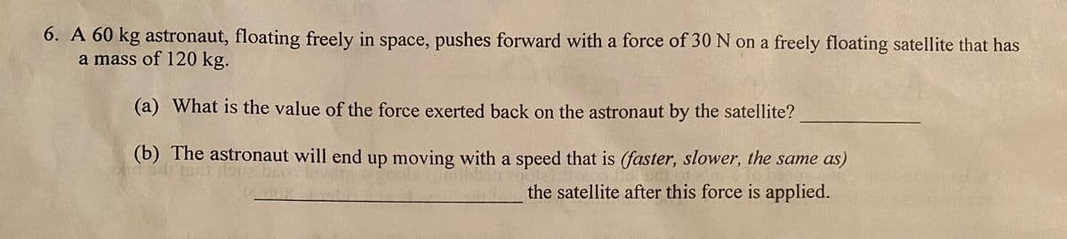 6. A 60 kg astronaut, floating freely in space, pushes forward with a force of 30 N on a freely floating satellite that has
a mass of 120 kg.
(a) What is the value of the force exerted back on the astronaut by the satellite?
(b) The astronaut will end up moving with a speed that is (faster, slower, the same as)
the satellite after this force is applied.
