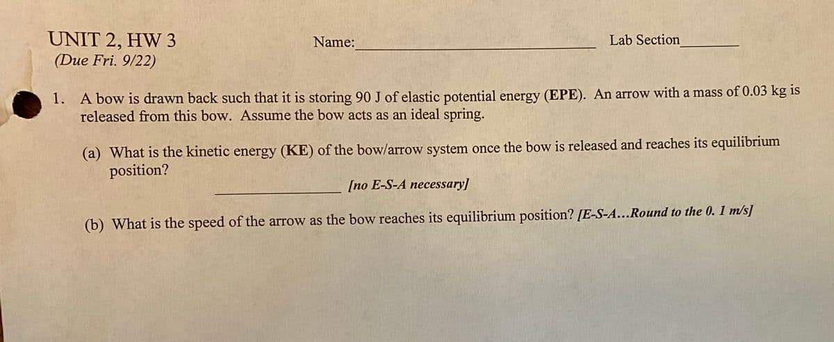 UNIT 2, HW 3
(Due Fri. 9/22)
Name:
Lab Section
1. A bow is drawn back such that it is storing 90 J of elastic potential energy (EPE). An arrow with a mass of 0.03 kg is
released from this bow. Assume the bow acts as an ideal spring.
(a) What is the kinetic energy (KE) of the bow/arrow system once the bow is released and reaches its equilibrium
position?
[no E-S-A necessary]
(b) What is the speed of the arrow as the bow reaches its equilibrium position? [E-S-A...Round to the 0. 1 m/s]
