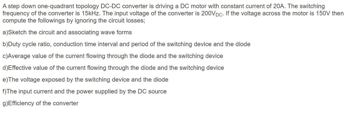 A step down one-quadrant topology DC-DC converter is driving a DC motor with constant current of 20A. The switching
frequency of the converter is 15kHz. The input voltage of the converter is 200VDC- If the voltage across the motor is 150V then
compute the followings by ignoring the circuit losses;
a)Sketch the circuit and associating wave forms
b)Duty cycle ratio, conduction time interval and period of the switching device and the diode
c)Average value of the current flowing through the diode and the switching device
d)Effective value of the current flowing through the diode and the switching device
e)The voltage exposed by the switching device and the diode
f)The input current and the power supplied by the DC source
g)Efficiency of the converter
