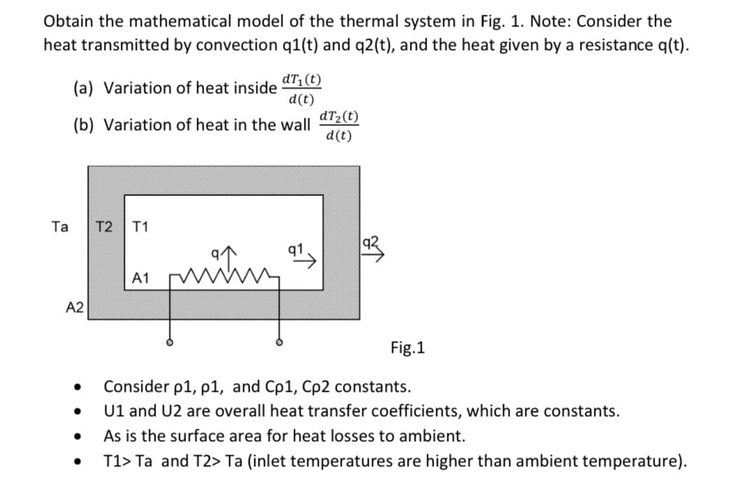Obtain the mathematical model of the thermal system in Fig. 1. Note: Consider the
heat transmitted by convection q1(t) and q2(t), and the heat given by a resistance q(t).
dT1(t)
(a) Variation of heat inside
d(t)
dT2(t)
(b) Variation of heat in the wall
d(t)
Та
T2
T1
min
q1
A1
A2
Fig.1
Consider p1, p1, and Cp1, Cp2 constants.
U1 and U2 are overall heat transfer coefficients, which are constants.
As is the surface area for heat losses to ambient.
T1> Ta and T2> Ta (inlet temperatures are higher than ambient temperature).
