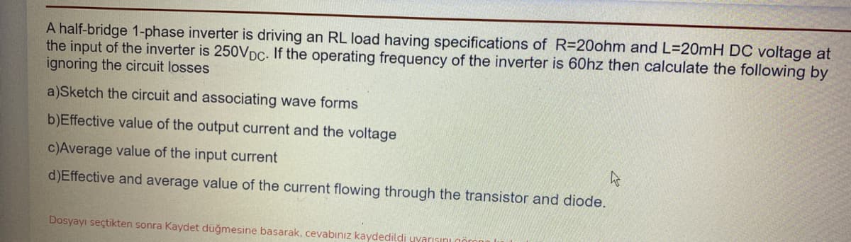 A half-bridge 1-phase inverter is driving an RL load having specifications of R=20ohm and L=20mH DC voltage at
the input of the inverter is 250VDC- If the operating frequency of the inverter is 60hz then calculate the following by
ignoring the circuit losses
a)Sketch the circuit and associating wave forms
b)Effective value of the output current and the voltage
c)Average value of the input current
d)Effective and average value of the current flowing through the transistor and diode.
Dosyayı seçtikten sonra Kaydet düğmesine basarak, cevabınız kaydedildi yyarısını
