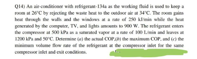 Q14) An air-conditioner with refrigerant-134a as the working fluid is used to keep a
room at 26°C by rejecting the waste heat to the outdoor air at 34°C. The room gains
heat through the walls and the windows at a rate of 250 kJ/min while the heat
generated by the computer, TV, and lights amounts to 900 W. The refrigerant enters
the compressor at 500 kPa as a saturated vapor at a rate of 100 L/min and leaves at
1200 kPa and 50°C. Determine (a) the actual COP,(b) the maximum COP, and (c) the
minimum volume flow rate of the refrigerant at the compressor inlet for the same
compressor inlet and exit conditions.

