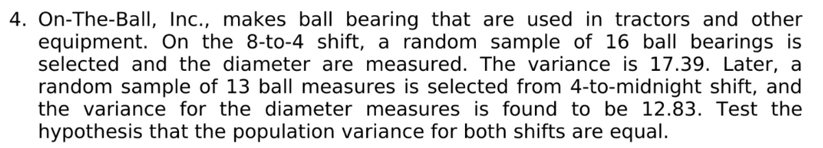 4. On-The-Ball, Inc., makes ball bearing that are used in tractors and other
equipment. On the 8-to-4 shift, a random sample of 16 ball bearings is
selected and the diameter are measured. The variance is 17.39. Later, a
random sample of 13 ball measures is selected from 4-to-midnight shift, and
the variance for the diameter measures is found to be 12.83. Test the
hypothesis that the population variance for both shifts are equal.
