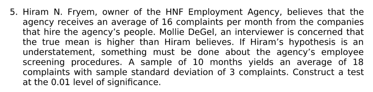 5. Hiram N. Fryem, owner of the HNF Employment Agency, believes that the
agency receives an average of 16 complaints per month from the companies
that hire the agency's people. Mollie DeGel, an interviewer is concerned that
the true mean is higher than Hiram believes. If Hiram's hypothesis is an
understatement, something must be done about the agency's employee
screening procedures. A sample of 10 months yields an average of 18
complaints with sample standard deviation of 3 complaints. Construct a test
at the 0.01 level of significance.
