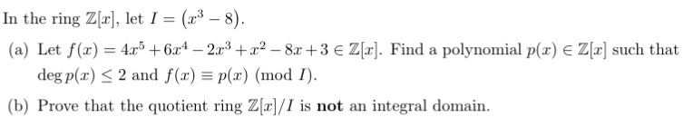 In the ring Z[a], let I = (x³ – 8).
(a) Let f(x) = 4.x³ + 6x4 – 2x³ +x² – 8x +3 € Z[r]. Find a polynomial p(x) E Z[r] such that
deg p(x) < 2 and f(x) = p(x) (mod I).
(b) Prove that the quotient ring Z[r]/I is not an integral domain.
