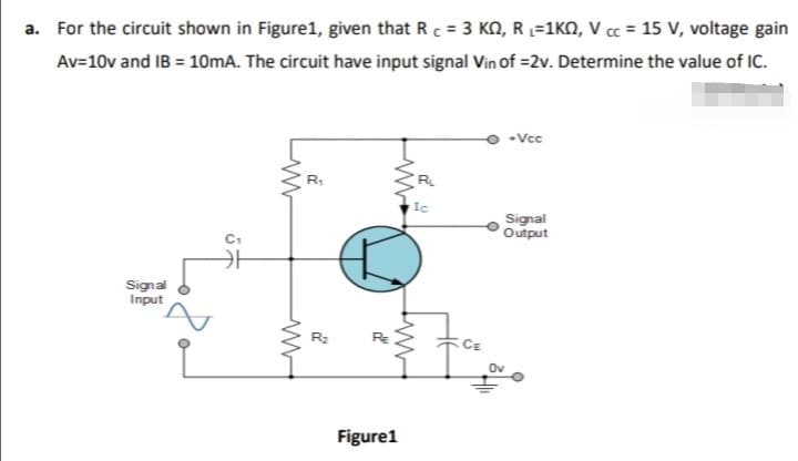 a. For the circuit shown in Figure1, given that R c = 3 KN, R L=1KN, V cc = 15 V, voltage gain
Av=10v and IB = 10mA. The circuit have input signal Vin of =2v. Determine the value of IC.
•Vcc
R
Ic
Signal
Output
Signal
Input
R2
Ov
Figure1
