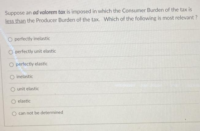 Suppose an ad valorem tax is imposed in which the Consumer Burden of the tax is
less than the Producer Burden of the tax. Which of the following is most relevant ?
O perfectly inelastic
O perfectly unit elastic
O perfectly elastic
O inelastic
O unit elastic
O elastic
O can not be determined
