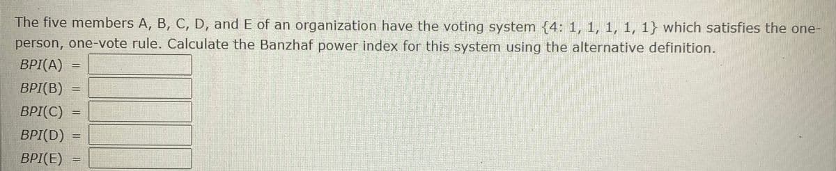 The five members A, B, C, D, and E of an organization have the voting system (4: 1, 1, 1, 1, 1} which satisfies the one-
person, one-vote rule. Calculate the Banzhaf power index for this system using the alternative definition.
BPI(A)
BPI(B)
BPI(C)
BPI(D)
BPI(E)
%3D
