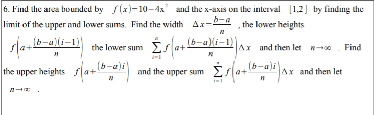 |6. Find the area bounded by f(x)=10–4x² and the x-axis on the interval [1,2] by finding the
limit of the upper and lower sums. Find the width Ax="
b-a
, the lower heights
п
sla+(6-a)(i-1)
the lower sum Σra+
(b-a)(i–1)
Ax and then let n→o . Find
п
п
(b-a)i
an
and the uppr sum Σa.
the upper heights f
(b-a)i
Ax and then let
