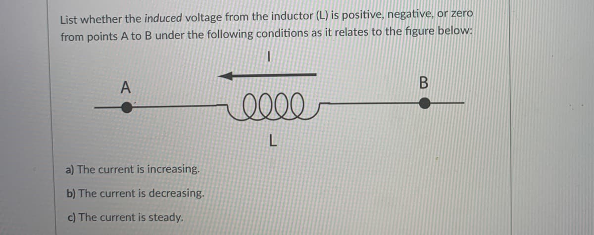 List whether the induced voltage from the inductor (L) is positive, negative, or zero
from points A to B under the following conditions as it relates to the figure below:
A
a) The current is increasing.
b) The current is decreasing.
c) The current is steady.
