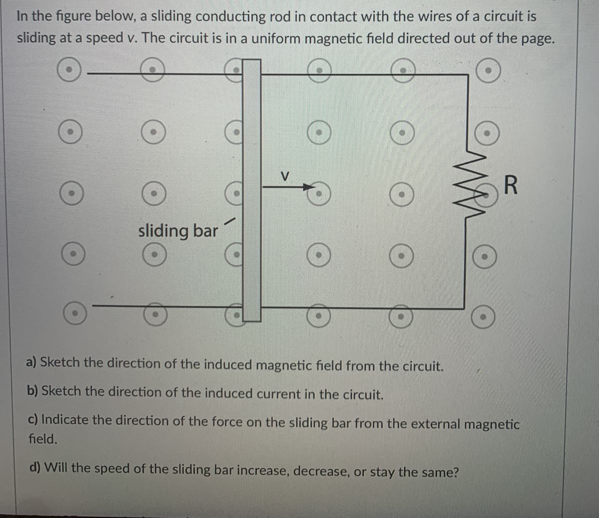 In the figure below, a sliding conducting rod in contact with the wires of a circuit is
sliding at a speed v. The circuit is in a uniform magnetic field directed out of the page.
R
sliding bar
a) Sketch the direction of the induced magnetic field from the circuit.
b) Sketch the direction of the induced current in the circuit.
c) Indicate the direction of the force on the sliding bar from the external magnetic
field.
d) Will the speed of the sliding bar increase, decrease, or stay the same?
