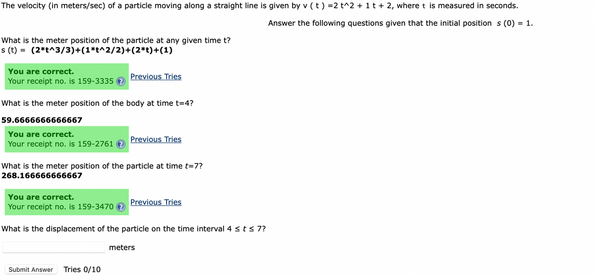 The velocity (in meters/sec) of a particle moving along a straight line is given by v (t) =2 t^2 + 1 t + 2, where t is measured in seconds.
Answer the following questions given that the initial position s (0) : = 1.
What is the meter position of the particle at any given time t?
s (t) = (2*t^3/3)+(1*t^2/2)+(2*t)+(1)
You are correct.
Your receipt no. is 159-3335
What is the meter position of the body at time t=4?
59.6666666666667
You are correct.
Your receipt no. is 159-2761 ?
Previous Tries
You are correct.
Your receipt no. is 159-3470
What is the meter position of the particle at time t=7?
268.166666666667
Previous Tries
Submit Answer Tries 0/10
Previous Tries
What is the displacement of the particle on the time interval 4 ≤ t ≤ 7?
meters