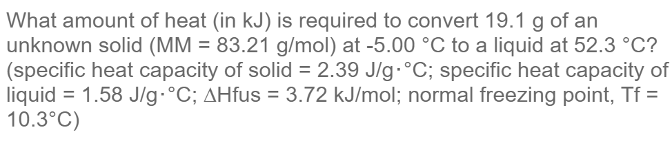 What amount of heat (in kJ) is required to convert 19.1 g of an
unknown solid (MM = 83.21 g/mol) at -5.00 °C to a liquid at 52.3 °C?
(specific heat capacity of solid = 2.39 J/g-°C; specific heat capacity of
liquid = 1.58 J/g-°C; AHfus = 3.72 kJ/mol; normal freezing point, Tf =
10.3°C)

