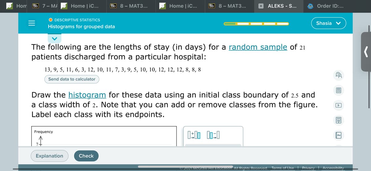 Hom Bb 7 – MA
Home | iC...
ВЫ 8— МАТЗ...
Home | iC...
ВЫ 8— МАТЗ...
X ALEKS - S...
Order ID:...
O DESCRIPTIVE STATISTICS
Shasia v
Histograms for grouped data
The following are the lengths of stay (in days) for a random sample of 21
patients discharged from a particular hospital:
13, 9, 5, 11, 6, 3, 12, 10, 11, 7, 3, 9, 5, 10, 10, 12, 12, 12, 8, 8, 8
Send data to calculator
圖
Draw the histogram for these data using an initial class boundary of 2.5 and
a class width of 2. Note that you can add or remove classes from the figure.
Label each class with its endpoints.
Frequency
Explanation
Check
UIMEGteW HIFitien All Rights Reserred.
Terms of Use I Privacy Accessibilitu
