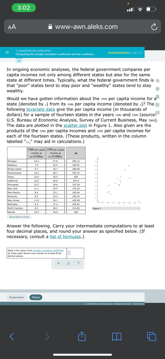 3:02
AA
www-awn.aleks.com
O REGRESSION AND CORRELATION
Computing the sample correlation coefficient and the coefficien.
In ongoing economic analyses, the federal government compares per
capita incomes not only among different states but also for the same
state at different times. Typically, what the federal government finds is
that "poor" states tend to stay poor and "wealthy" states tend to stay
wealthy.
Would we have gotten information about the 1999 per capita income for a
state (denoted by y) from its 1980 per capita income (denoted by x)? The O
following bivariate data give the per capita income (in thousands of
dollars) for a sample of fourteen states in the years 1980 and 1999 (source!
U.S. Bureau of Economic Analysis, Survey of Current Business, May 2000).
The data are plotted in the scatter plot in Figure 1. Also given are the
products of the 1980 per capita incomes and 1999 per capita incomes for
each of the fourteen states. (These products, written in the column
labelled "xy," may aid in calculations.)
1980 per capita 1999 per capita
income, x
income, y
ху
(in S1000s)
(in $1000s)
Michigan
Alabama
10.4
27.8
289.12
38-
7.9
22.9
180.91
Rhode Island
9.7
29.7
288.09
34-
Pennsylvania
10.2
28.7
292.74
32
Texas
10.0
26.5
265
30.
ICalifornia
12.0
29.8
357.6
25.
Minnesota
10.3
30.6
315.18
26
New York
New Mexico
11.1
33.9
376.29
24
8.4
22.1
185.64
22
Kentucky
8.2
23.2
190.24
20
New Jersey
11.8
36.1
425.98
Nebraska
9.3
27.4
254.82
North Carolina
8.2
26.2
214.84
Figure 1
Kansas
10.0
26.6
266
Send data to Excel
Answer the following. Carry your intermediate computations to at least
four decimal places, and round your answer as specified below. (If
necessary, consult a list of formulas.)
What is the value of the sample.correlation.coefficient
for these data? Round your answer to at least three
decimal places.
Explanation
Check
O 2021 McGraw-Hil Education. A Rights Reserved. Terms of Use
