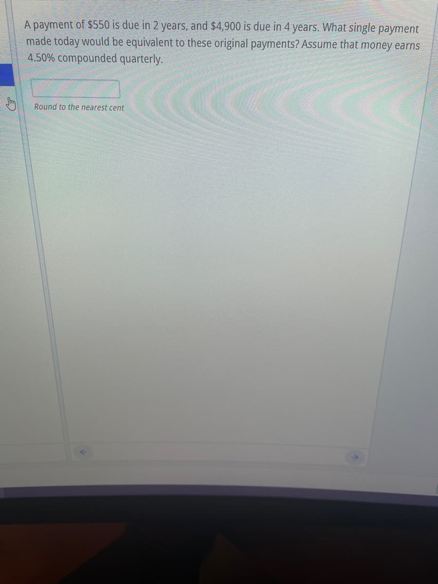 A payment of $550 is due in 2 years, and $4,900 is due in 4 years. What single payment
made today would be equivalent to these original payments? Assume that money earns
4.50% compounded quarterly.
Round to the nearest cent
