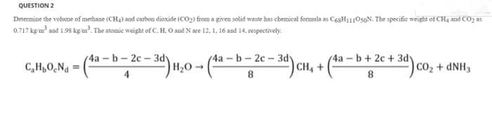 QUESTION 2
Determine the volume of methane (CH4) and carbon dioxide (CO2) from a given solid waste has chemical formula as Cegli10s0N. The specific weight of CH, and CO2 as
0.717 kg m aad 1.98 kg'u?. The atomic weight of C.H, O and N are 12, 1, 16 and 14, respectively.
(4a b-2c-3dy
CH, +
(4a -b+ 2c + 3dy
(4a - b-2c-3dy
C,H,O,Na
|H2O→
CO2 + DNH3
4
8
8
