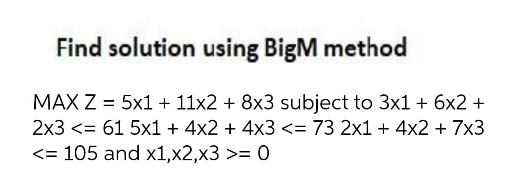 Find solution using BigM method
MAX Z = 5x1 + 11x2 + 8x3 subject to 3x1 + 6x2 +
2x3 <= 61 5x1 + 4x2 + 4x3 <= 73 2x1 + 4x2 + 7x3
<= 105 and x1,x2,x3 >= 0
