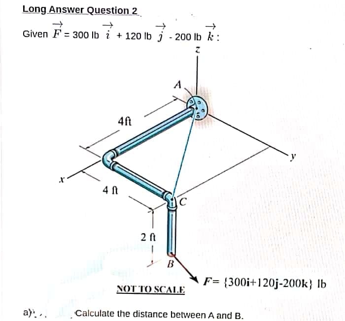 Long Answer Question 2
Given F = 300 lb i + 120 lb j - 200 lb k :
4ft
4 ft
2 ft
B
F= {300i+120j-200k} Ib
ΝΟΤΤΟ SCALE
a)..
Calculate the distance between A and B.

