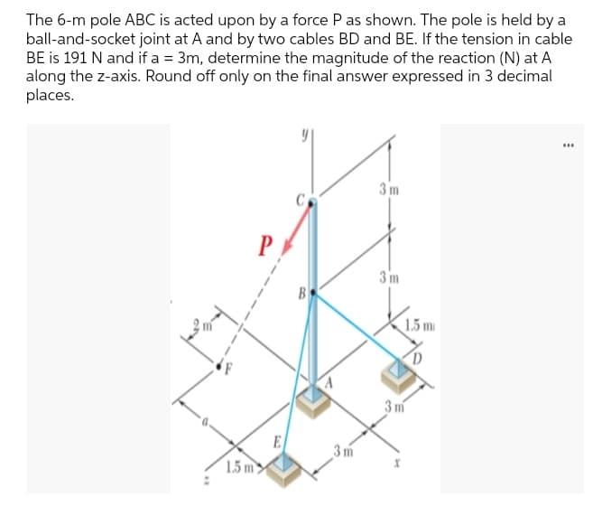 The 6-m pole ABC is acted upon by a force P as shown. The pole is held by a
ball-and-socket joint at A and by two cables BD and BE. If the tension in cable
BE is 191 N and if a = 3m, determine the magnitude of the reaction (N) at A
along the z-axis. Round off only on the final answer expressed in 3 decimal
places.
3m
P
3 m
B
1.5 m
3 m
E
3m
1.5 m
